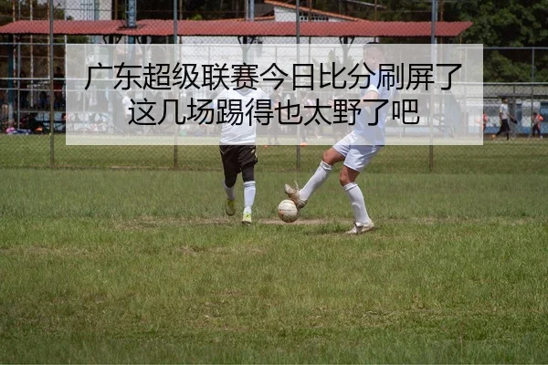 广东超级联赛今日比分刷屏了 这几场踢得也太野了吧