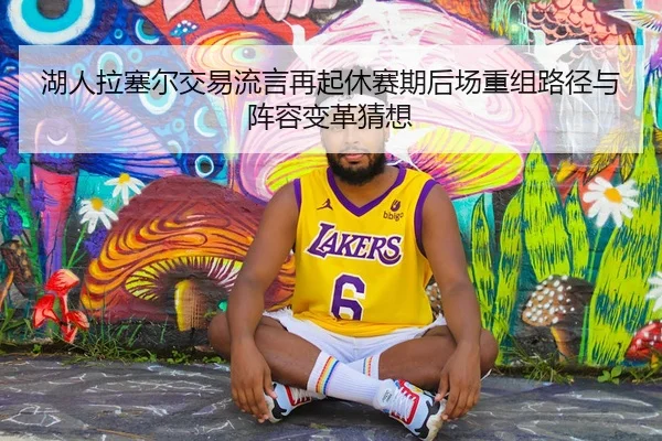 湖人拉塞尔交易流言再起休赛期后场重组路径与阵容变革猜想