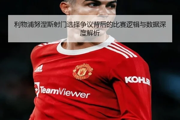 利物浦努涅斯射门选择争议背后的比赛逻辑与数据深度解析 - leyu
